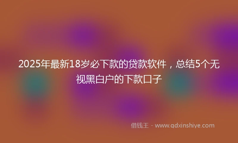 2025年最新18岁必下款的贷款软件，总结5个无视黑白户的下款口子