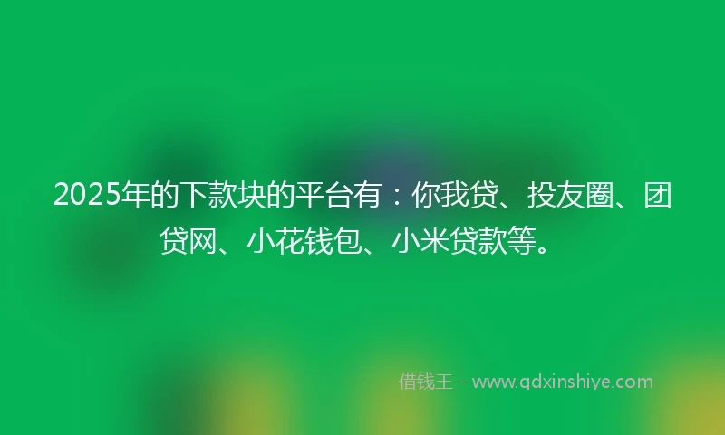 2025年的下款块的平台有：你我贷、投友圈、团贷网、小花钱包、小米贷款等。