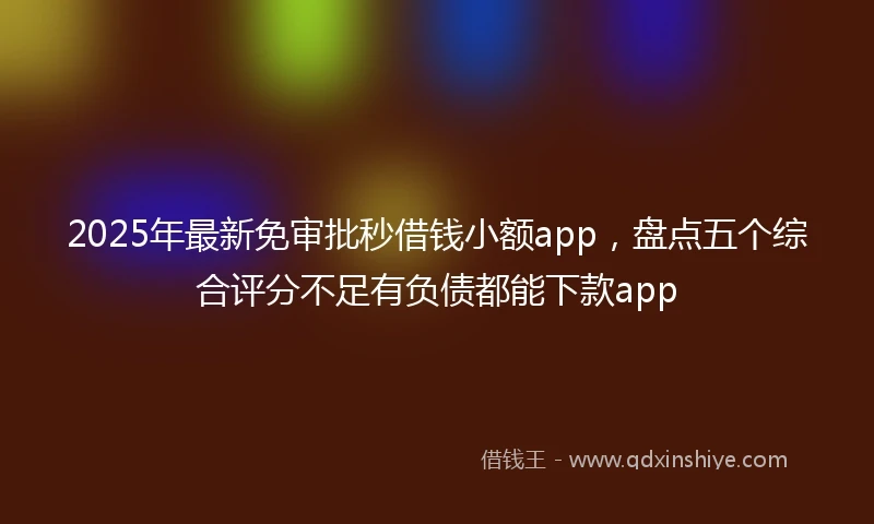 2025年最新免审批秒借钱小额app，盘点五个综合评分不足有负债都能下款app