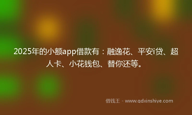 2025年的小额app借款有：融逸花、平安i贷、超人卡、小花钱包、替你还等。