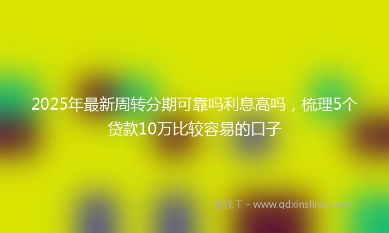 2025年最新周转分期可靠吗利息高吗，梳理5个贷款10万比较容易的口子