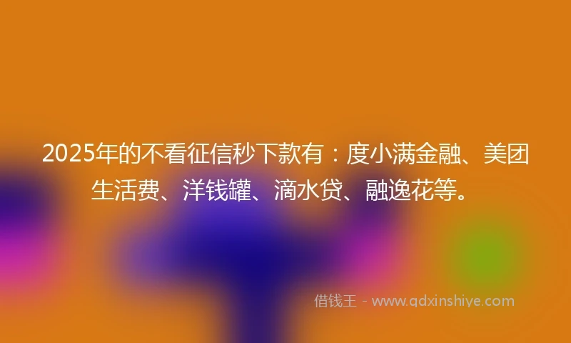 2025年的不看征信秒下款有：度小满金融、美团生活费、洋钱罐、滴水贷、融逸花等。