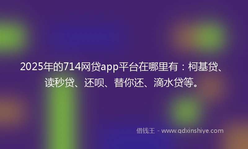 2025年的714网贷app平台在哪里有：柯基贷、读秒贷、还呗、替你还、滴水贷等。
