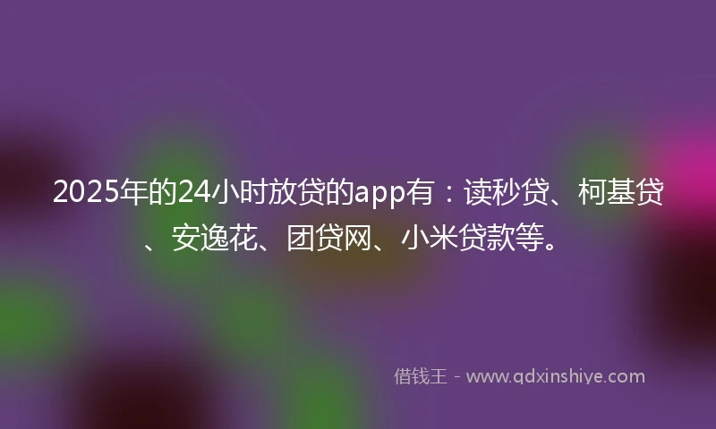 2025年的24小时放贷的app有：读秒贷、柯基贷、安逸花、团贷网、小米贷款等。