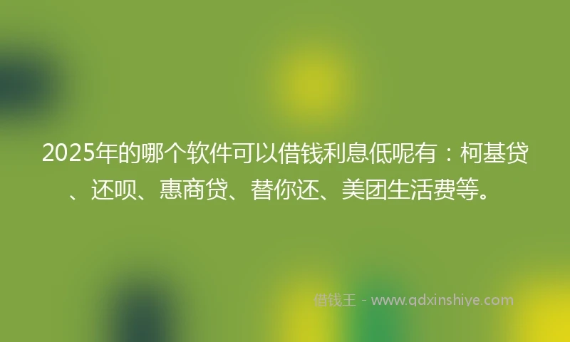 2025年的哪个软件可以借钱利息低呢有：柯基贷、还呗、惠商贷、替你还、美团生活费等。