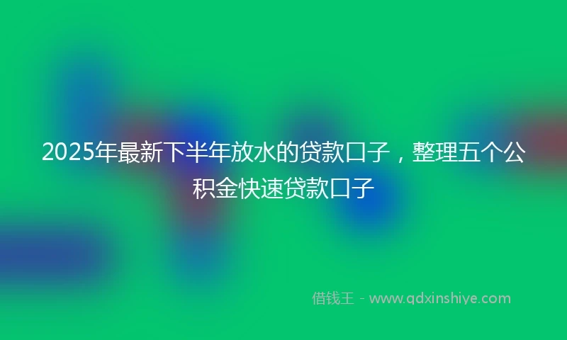 2025年最新下半年放水的贷款口子，整理五个公积金快速贷款口子
