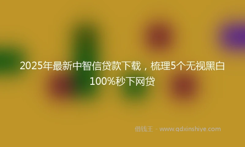 2025年最新中智信贷款下载，梳理5个无视黑白100%秒下网贷