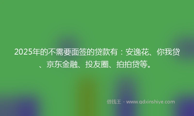 2025年的不需要面签的贷款有：安逸花、你我贷、京东金融、投友圈、拍拍贷等。