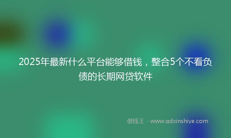 2025年最新什么平台能够借钱，整合5个不看负债的长期网贷软件