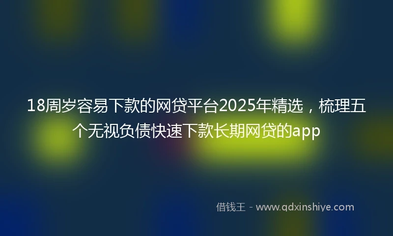 18周岁容易下款的网贷平台2025年精选，梳理五个无视负债快速下款长期网贷的app