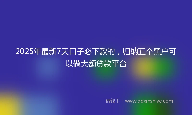 2025年最新7天口子必下款的，归纳五个黑户可以做大额贷款平台