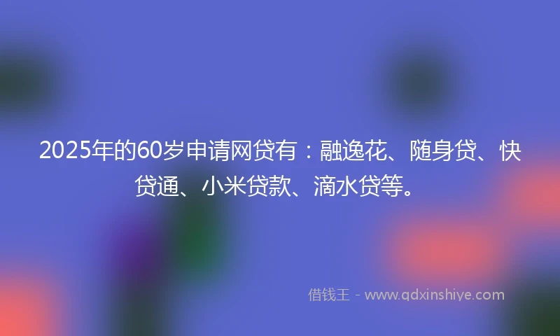 2025年的60岁申请网贷有：融逸花、随身贷、快贷通、小米贷款、滴水贷等。