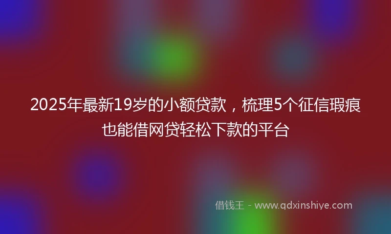 2025年最新19岁的小额贷款，梳理5个征信瑕疵也能借网贷轻松下款的平台