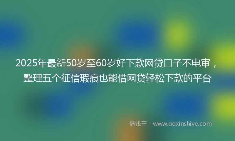 2025年最新50岁至60岁好下款网贷口子不电审，整理五个征信瑕疵也能借网贷轻松下款的平台