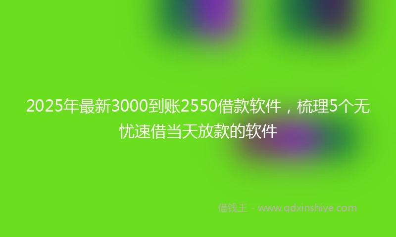 2025年最新3000到账2550借款软件，梳理5个无忧速借当天放款的软件