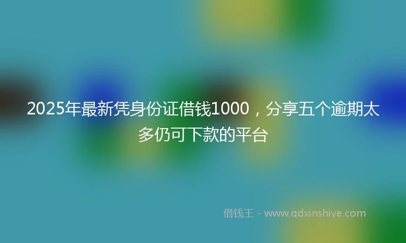 2025年最新凭身份证借钱1000，分享五个逾期太多仍可下款的平台