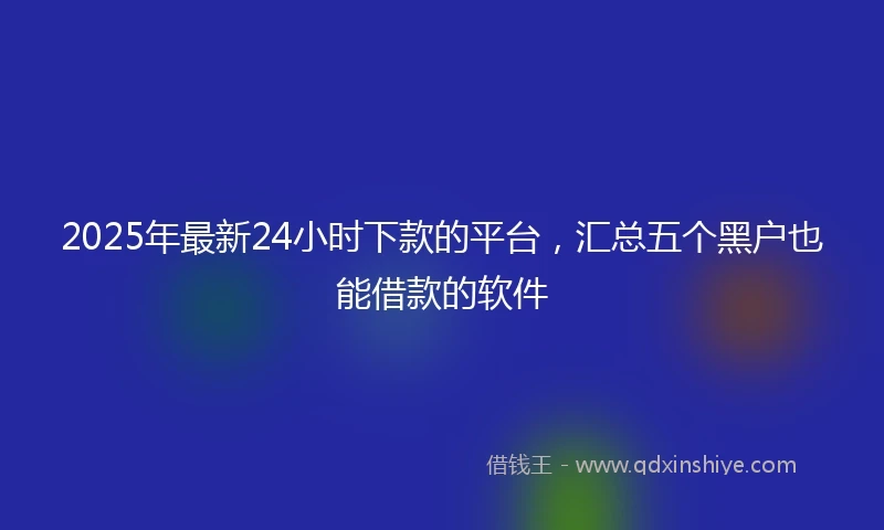 2025年最新24小时下款的平台，汇总五个黑户也能借款的软件