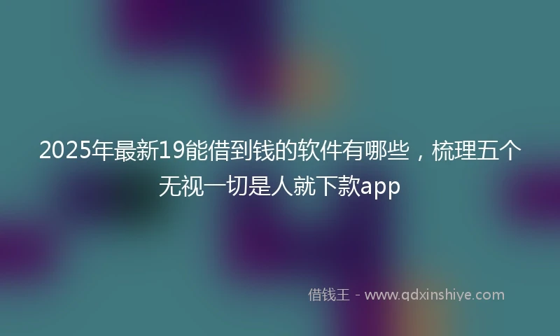 2025年最新19能借到钱的软件有哪些，梳理五个无视一切是人就下款app