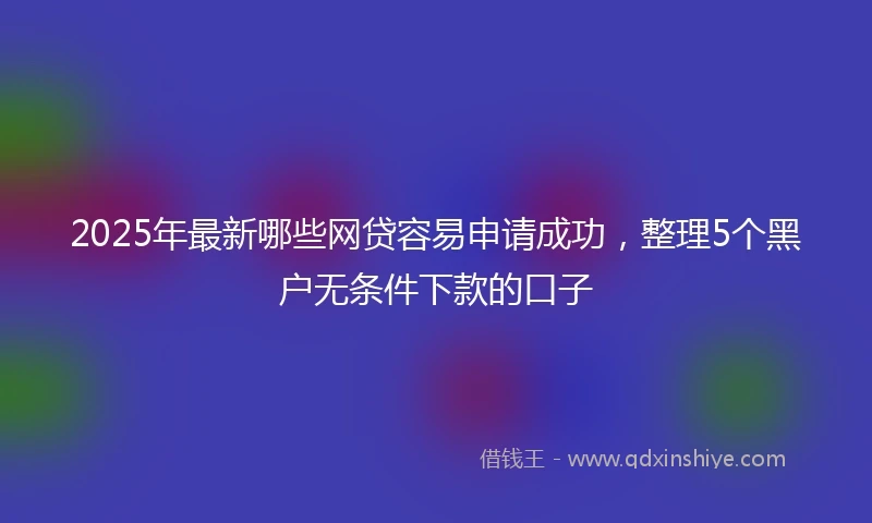 2025年最新哪些网贷容易申请成功，整理5个黑户无条件下款的口子