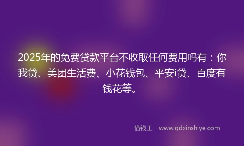 2025年的免费贷款平台不收取任何费用吗有：你我贷、美团生活费、小花钱包、平安i贷、百度有钱花等。