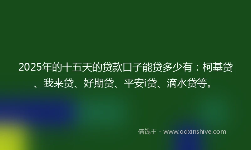 2025年的十五天的贷款口子能贷多少有：柯基贷、我来贷、好期贷、平安i贷、滴水贷等。