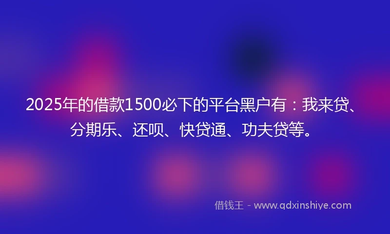 2025年的借款1500必下的平台黑户有：我来贷、分期乐、还呗、快贷通、功夫贷等。