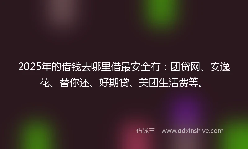 2025年的借钱去哪里借最安全有：团贷网、安逸花、替你还、好期贷、美团生活费等。