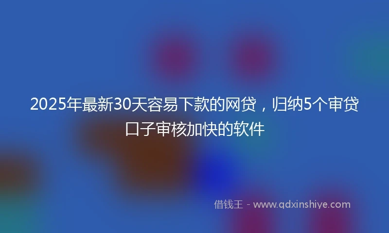 2025年最新30天容易下款的网贷，归纳5个审贷口子审核加快的软件