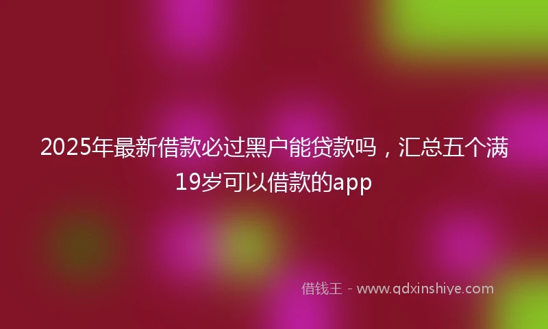 2025年最新借款必过黑户能贷款吗，汇总五个满19岁可以借款的app