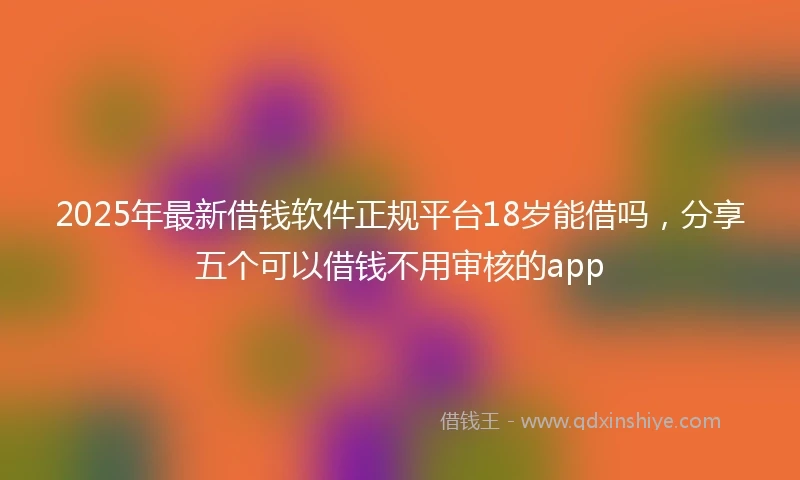 2025年最新借钱软件正规平台18岁能借吗，分享五个可以借钱不用审核的app