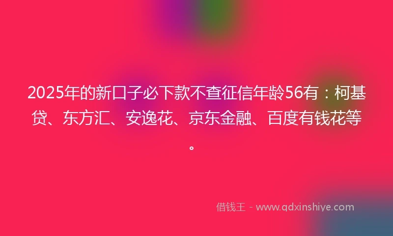 2025年的新口子必下款不查征信年龄56有：柯基贷、东方汇、安逸花、京东金融、百度有钱花等。