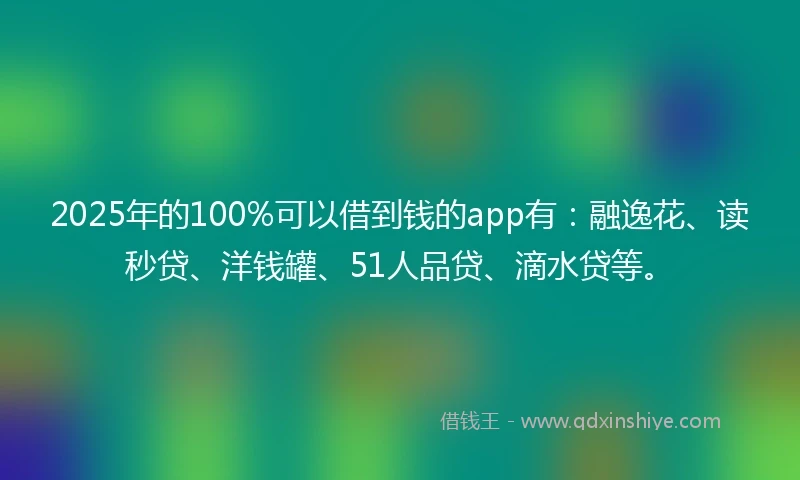 2025年的100%可以借到钱的app有：融逸花、读秒贷、洋钱罐、51人品贷、滴水贷等。