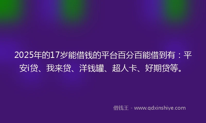 2025年的17岁能借钱的平台百分百能借到有：平安i贷、我来贷、洋钱罐、超人卡、好期贷等。