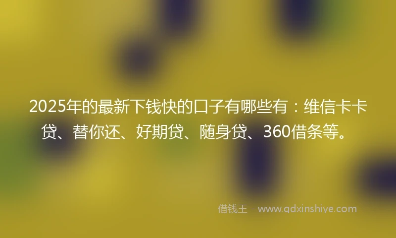 2025年的最新下钱快的口子有哪些有：维信卡卡贷、替你还、好期贷、随身贷、360借条等。