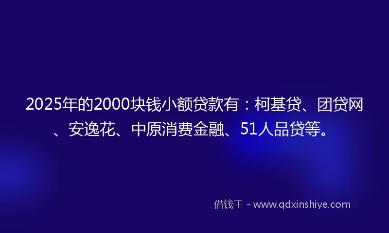 2025年的2000块钱小额贷款有：柯基贷、团贷网、安逸花、中原消费金融、51人品贷等。