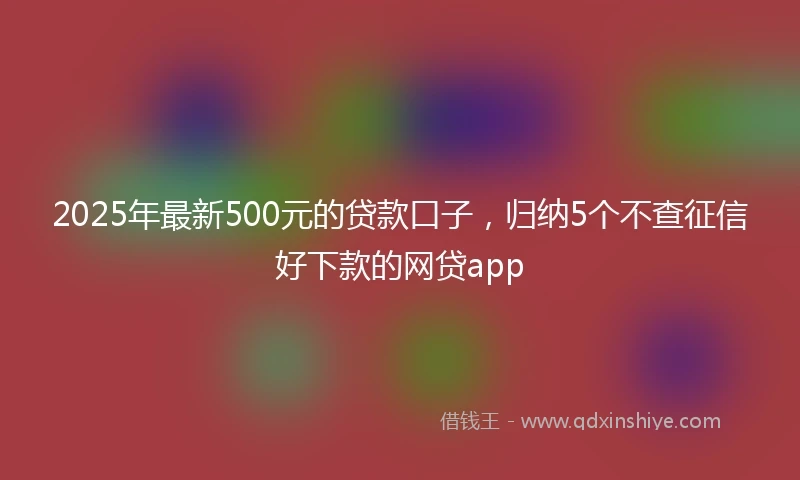 2025年最新500元的贷款口子，归纳5个不查征信好下款的网贷app