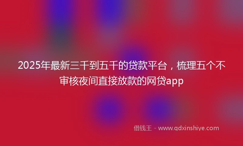 2025年最新三千到五千的贷款平台，梳理五个不审核夜间直接放款的网贷app
