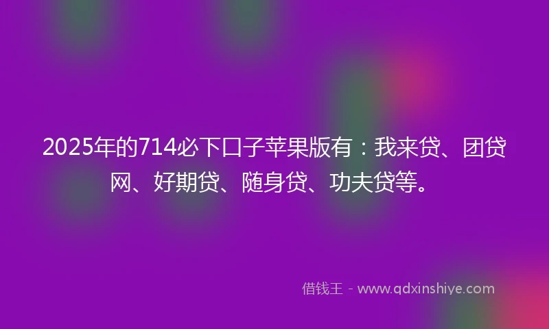 2025年的714必下口子苹果版有：我来贷、团贷网、好期贷、随身贷、功夫贷等。