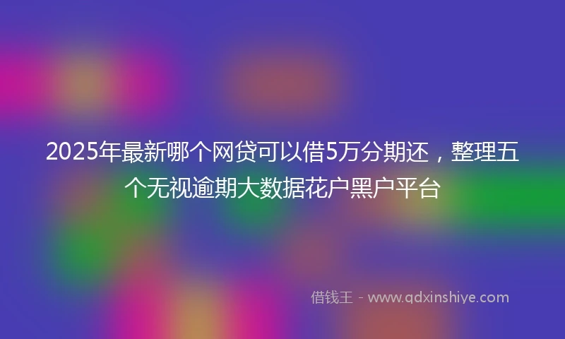 2025年最新哪个网贷可以借5万分期还，整理五个无视逾期大数据花户黑户平台