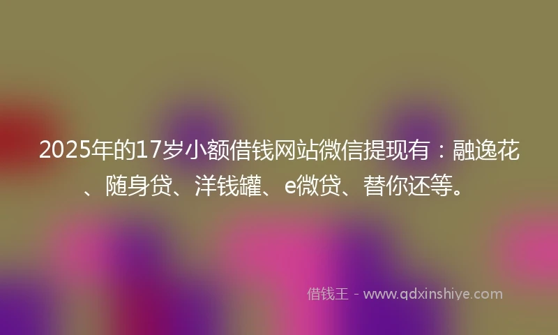 2025年的17岁小额借钱网站微信提现有：融逸花、随身贷、洋钱罐、e微贷、替你还等。