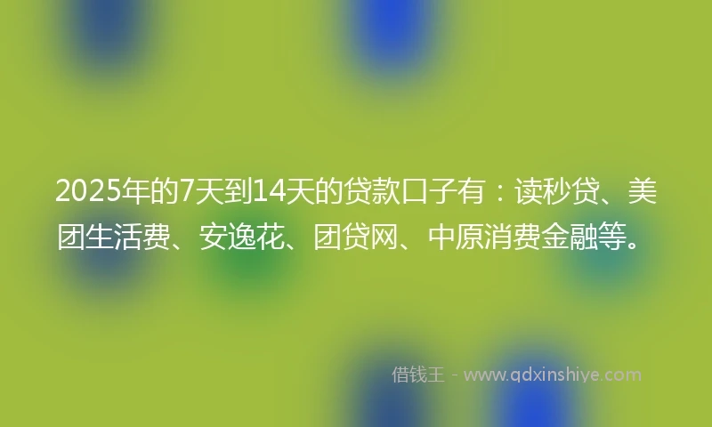 2025年的7天到14天的贷款口子有：读秒贷、美团生活费、安逸花、团贷网、中原消费金融等。