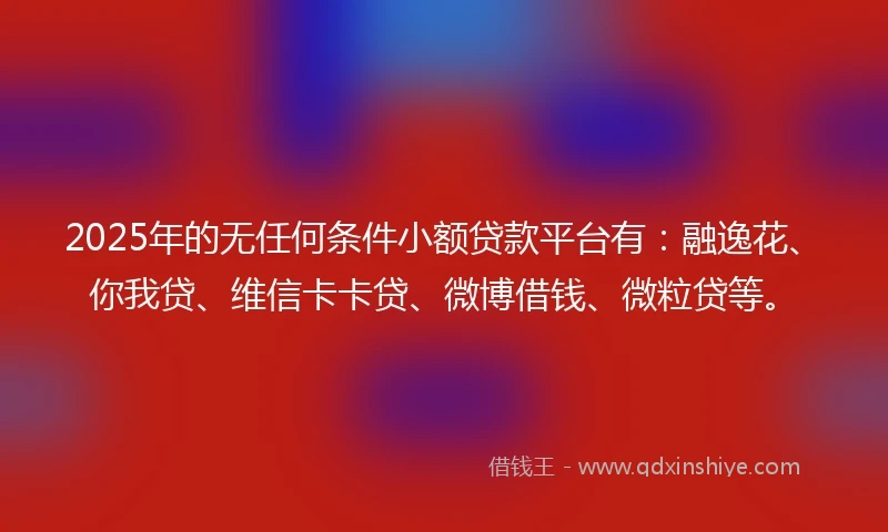 2025年的无任何条件小额贷款平台有：融逸花、你我贷、维信卡卡贷、微博借钱、微粒贷等。
