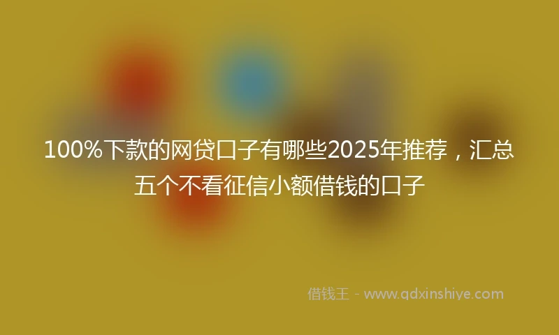 100%下款的网贷口子有哪些2025年推荐，汇总五个不看征信小额借钱的口子