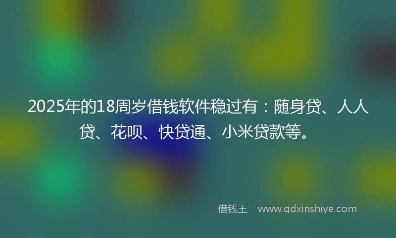 2025年的18周岁借钱软件稳过有：随身贷、人人贷、花呗、快贷通、小米贷款等。