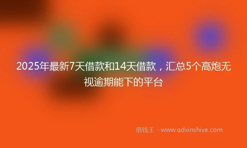 2025年最新7天借款和14天借款，汇总5个高炮无视逾期能下的平台