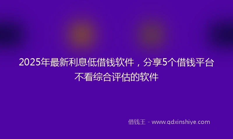 2025年最新利息低借钱软件，分享5个借钱平台不看综合评估的软件