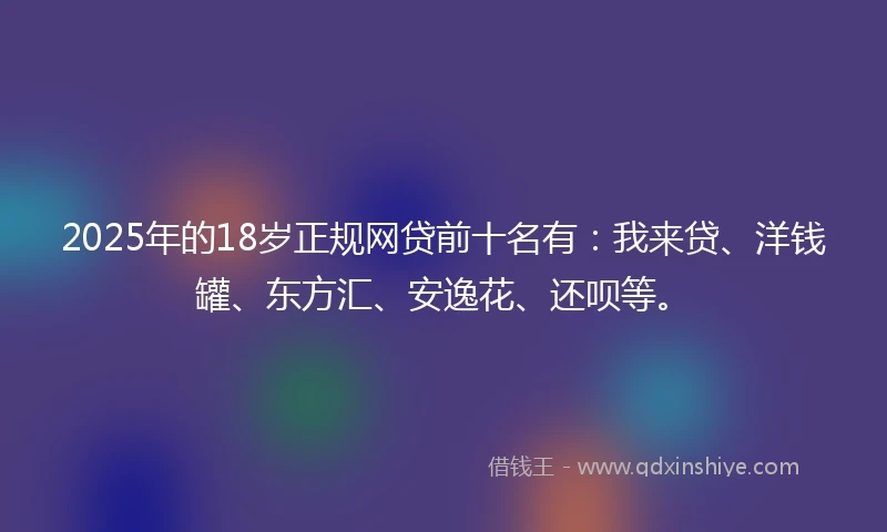 2025年的18岁正规网贷前十名有：我来贷、洋钱罐、东方汇、安逸花、还呗等。