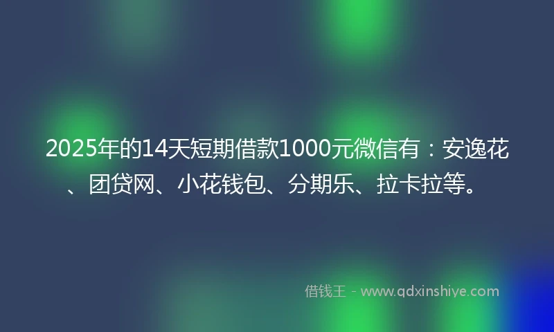 2025年的14天短期借款1000元微信有：安逸花、团贷网、小花钱包、分期乐、拉卡拉等。