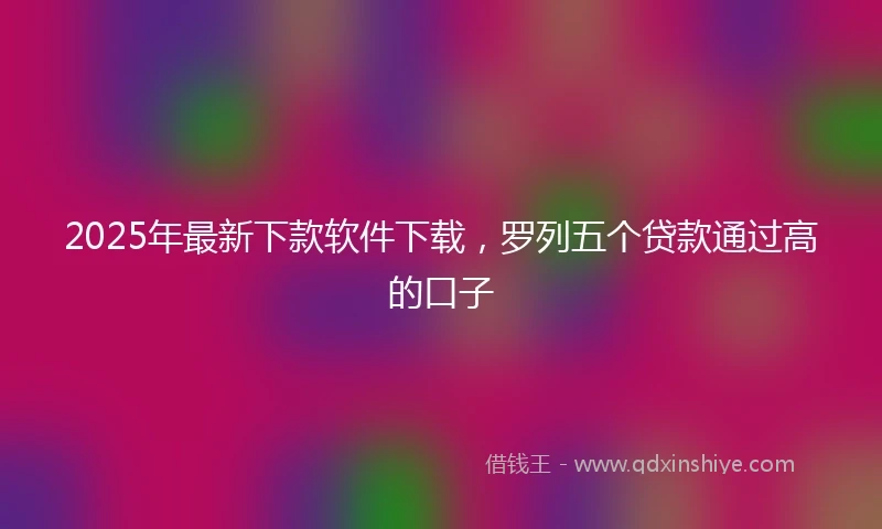 2025年最新下款软件下载，罗列五个贷款通过高的口子