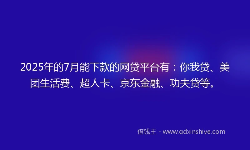 2025年的7月能下款的网贷平台有：你我贷、美团生活费、超人卡、京东金融、功夫贷等。